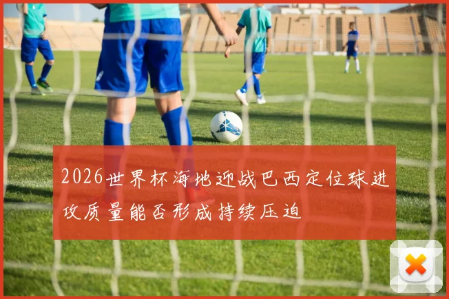 2026世界杯海地迎战巴西定位球进攻质量能否形成持续压迫
