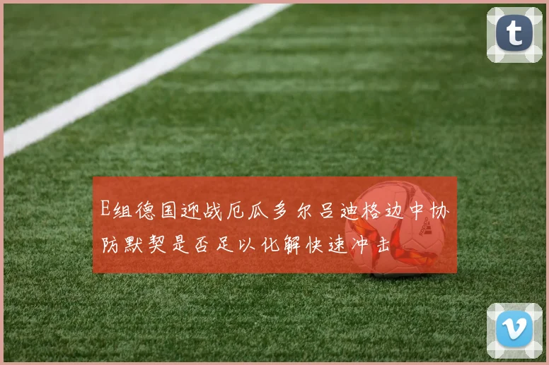 E组德国迎战厄瓜多尔吕迪格边中协防默契是否足以化解快速冲击