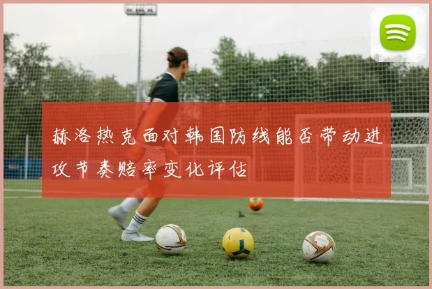 赫洛热克面对韩国防线能否带动进攻节奏赔率变化评估