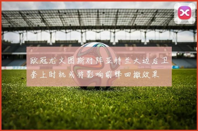 欧冠尤文图斯对阵亚特兰大边后卫套上时机或将影响前锋回撤效果
