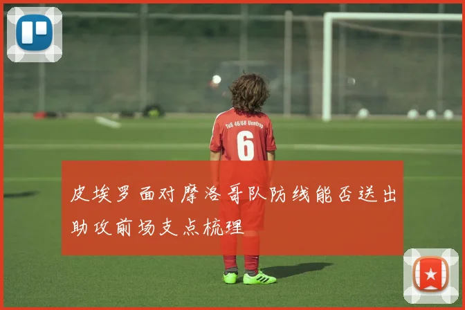 皮埃罗面对摩洛哥队防线能否送出助攻前场支点梳理