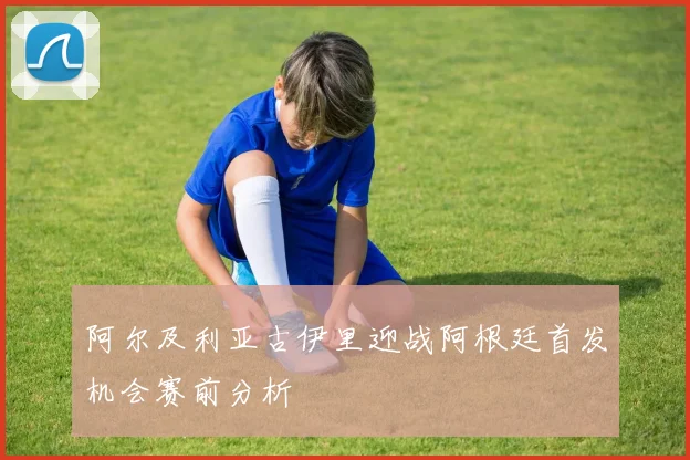 阿尔及利亚古伊里迎战阿根廷首发机会赛前分析