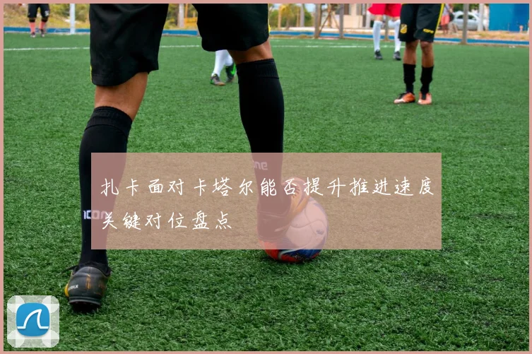 扎卡面对卡塔尔能否提升推进速度关键对位盘点