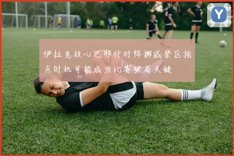伊拉克核心巴耶什对阵挪威禁区抢点时机可能成为比赛破局关键