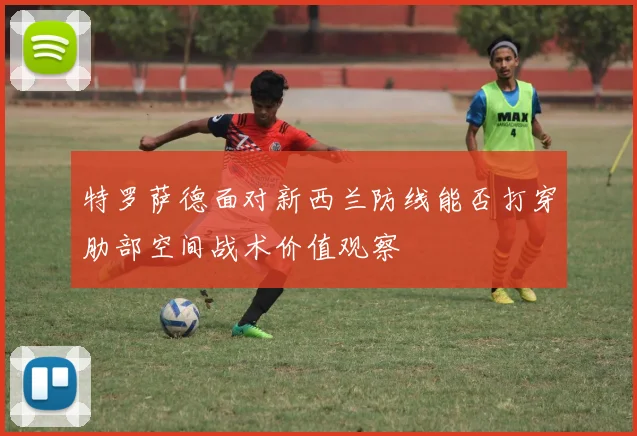 特罗萨德面对新西兰防线能否打穿肋部空间战术价值观察