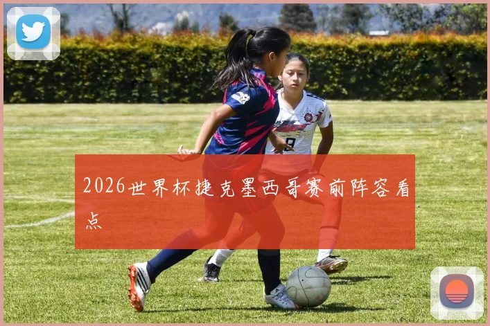 2026世界杯捷克墨西哥赛前阵容看点