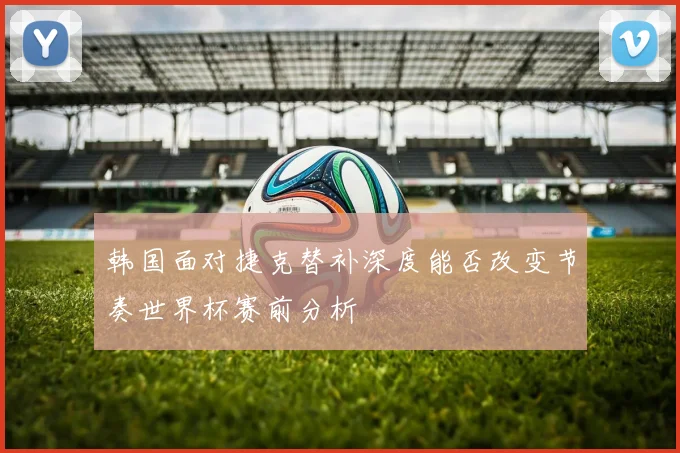 韩国面对捷克替补深度能否改变节奏世界杯赛前分析