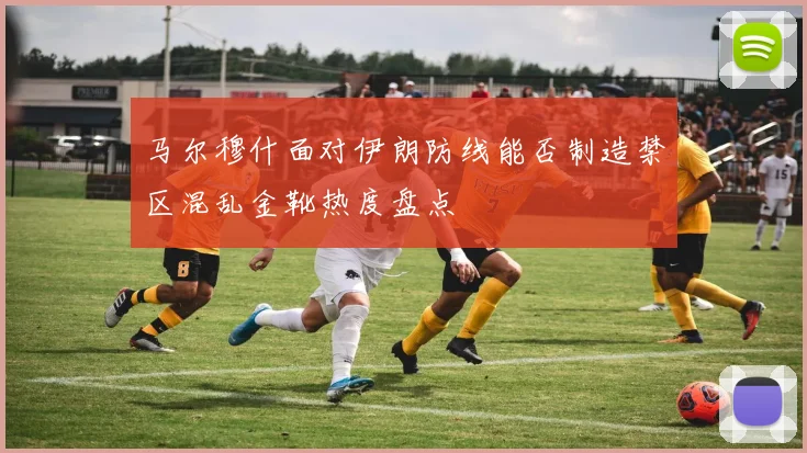 马尔穆什面对伊朗防线能否制造禁区混乱金靴热度盘点