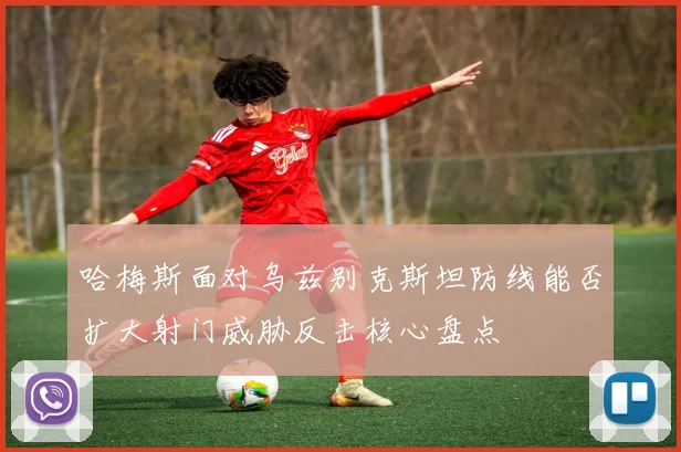 哈梅斯面对乌兹别克斯坦防线能否扩大射门威胁反击核心盘点