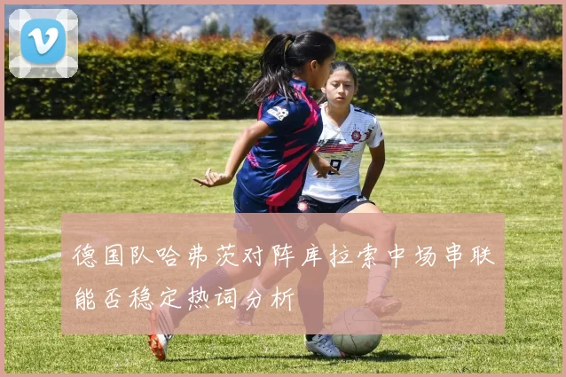 德国队哈弗茨对阵库拉索中场串联能否稳定热词分析