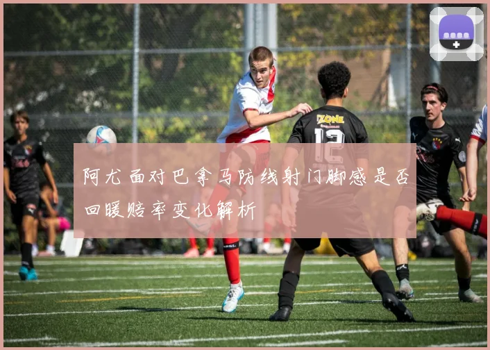 阿尤面对巴拿马防线射门脚感是否回暖赔率变化解析