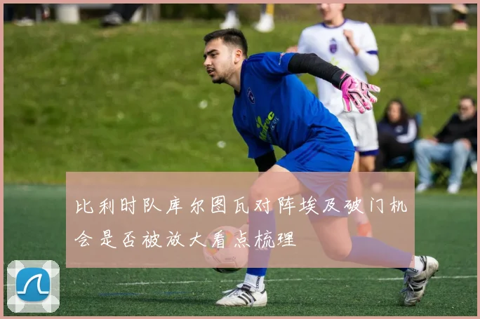 比利时队库尔图瓦对阵埃及破门机会是否被放大看点梳理