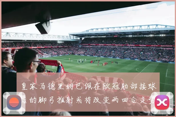 皇家马德里姆巴佩在欧冠肋部接球后的脚弓推射或将改变两回合走势