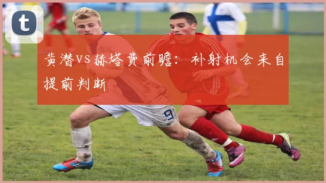 黄潜vs赫塔费前瞻:补射机会来自提前判断