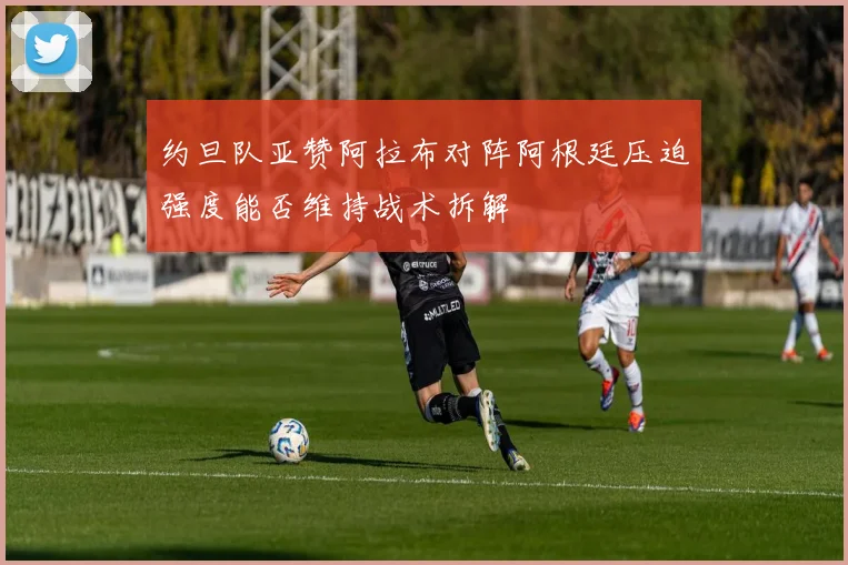 约旦队亚赞阿拉布对阵阿根廷压迫强度能否维持战术拆解