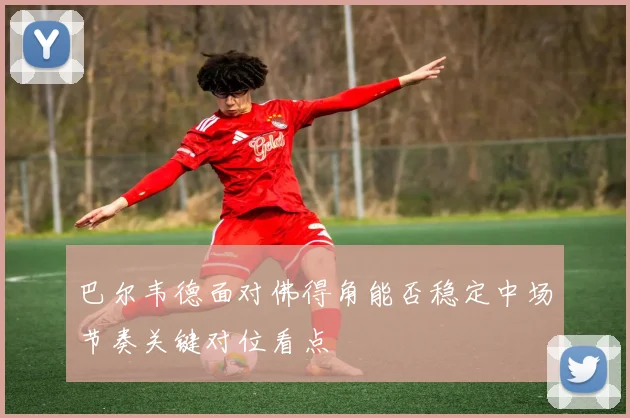 巴尔韦德面对佛得角能否稳定中场节奏关键对位看点