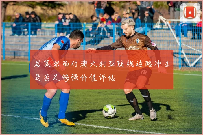 居莱尔面对澳大利亚防线边路冲击是否足够强价值评估