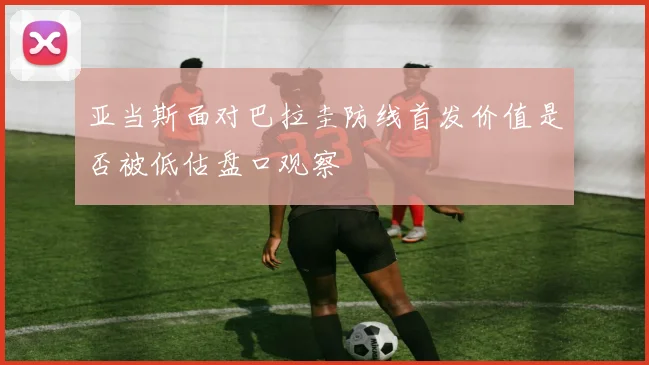 亚当斯面对巴拉圭防线首发价值是否被低估盘口观察