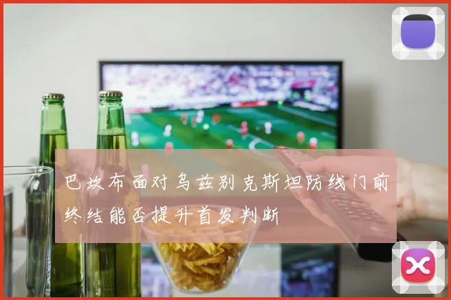 巴坎布面对乌兹别克斯坦防线门前终结能否提升首发判断