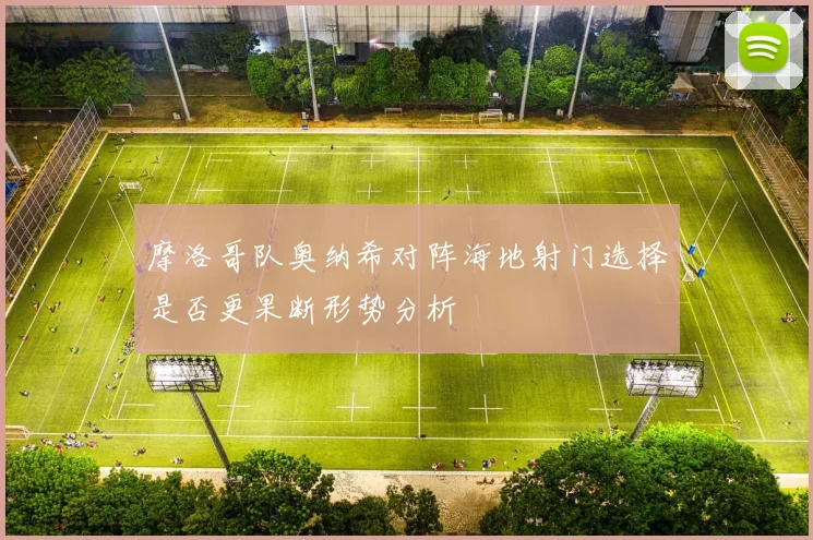 摩洛哥队奥纳希对阵海地射门选择是否更果断形势分析