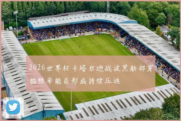 2026世界杯卡塔尔迎战波黑肋部穿插频率能否形成持续压迫