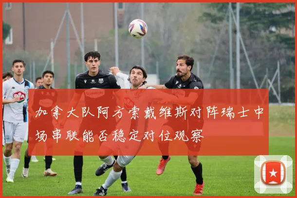 加拿大队阿方索戴维斯对阵瑞士中场串联能否稳定对位观察