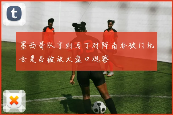 墨西哥队亨利马丁对阵南非破门机会是否被放大盘口观察