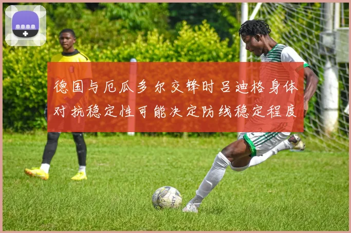 德国与厄瓜多尔交锋时吕迪格身体对抗稳定性可能决定防线稳定程度