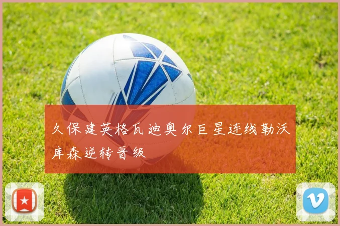 久保建英格瓦迪奥尔巨星连线勒沃库森逆转晋级