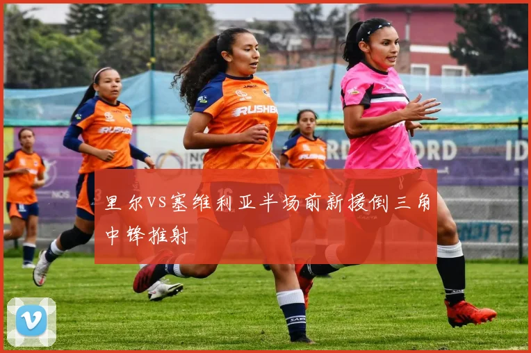里尔vs塞维利亚半场前新援倒三角中锋推射