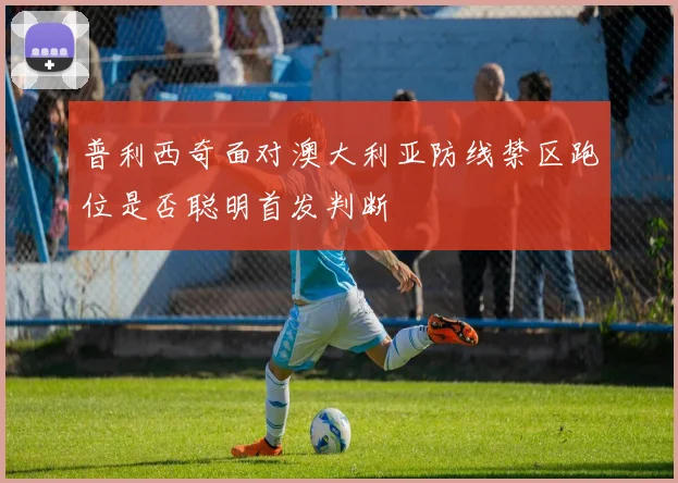 普利西奇面对澳大利亚防线禁区跑位是否聪明首发判断