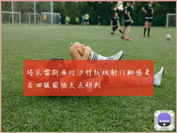 塔瓦雷斯面对沙特防线射门脚感是否回暖前场支点研判