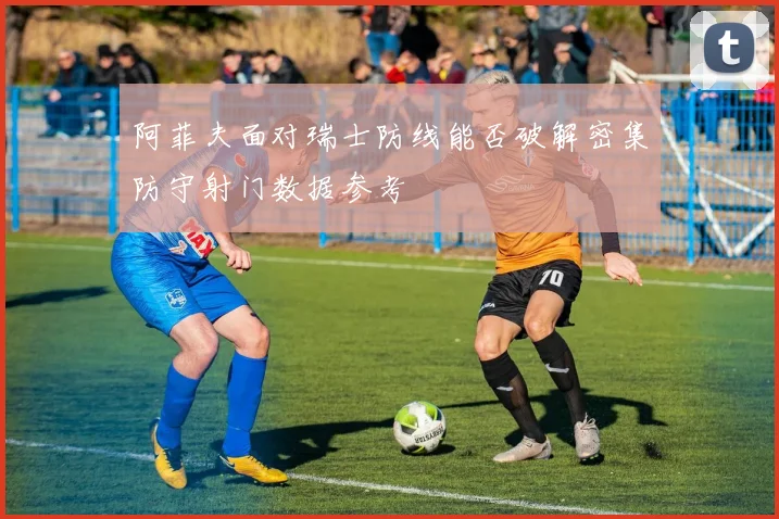 阿菲夫面对瑞士防线能否破解密集防守射门数据参考