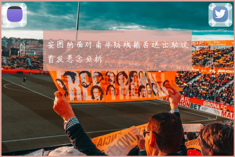 安图纳面对南非防线能否送出助攻首发悬念分析