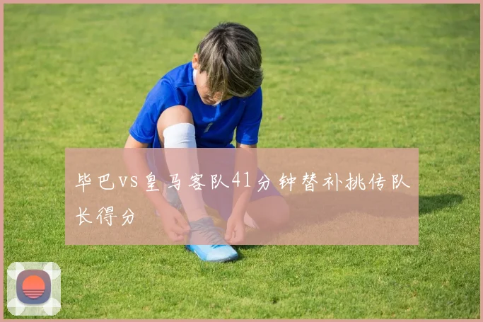 毕巴vs皇马客队41分钟替补挑传队长得分