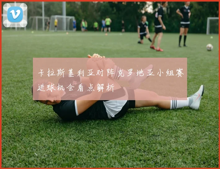 卡拉斯基利亚对阵克罗地亚小组赛进球机会看点解析