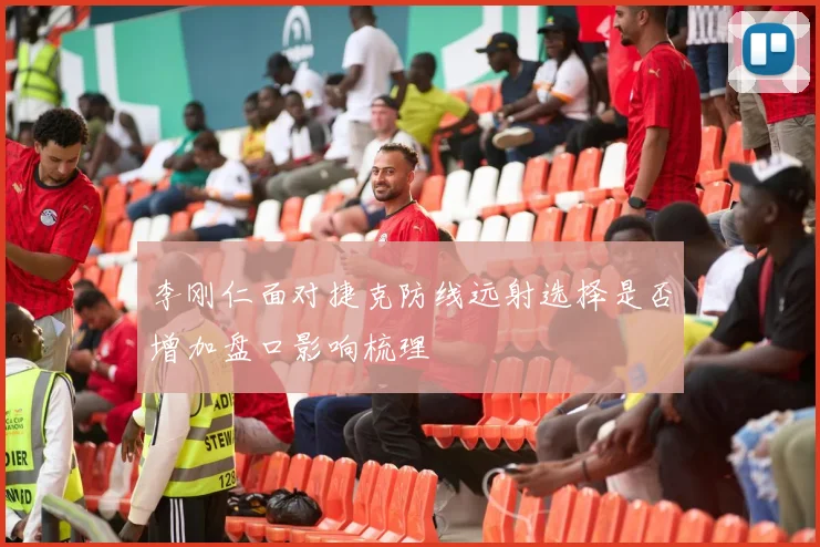 李刚仁面对捷克防线远射选择是否增加盘口影响梳理